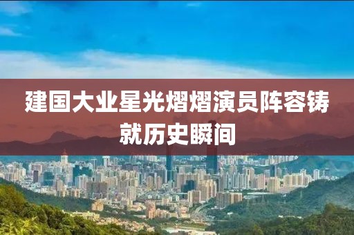 建国大业星光熠熠演员阵容铸就历史瞬间
