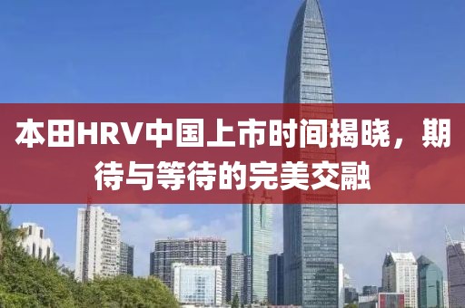 本田HRV中国上市时间揭晓，期待与等待的完美交融