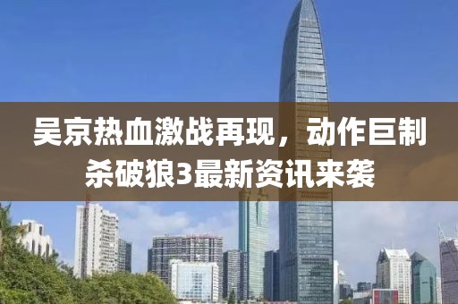 吴京热血激战再现，动作巨制杀破狼3最新资讯来袭