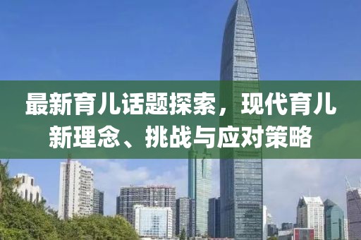 最新育儿话题探索，现代育儿新理念、挑战与应对策略