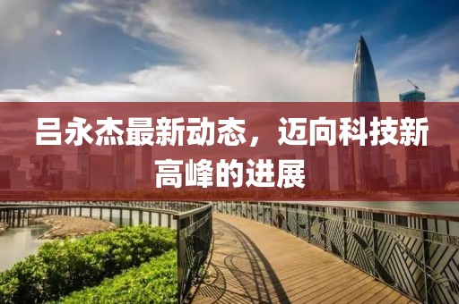 吕永杰最新动态，迈向科技新高峰的进展