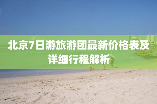 北京7日游旅游团最新价格表及详细行程解析