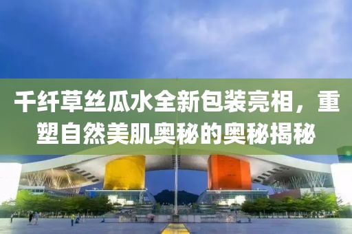 千纤草丝瓜水全新包装亮相，重塑自然美肌奥秘的奥秘揭秘