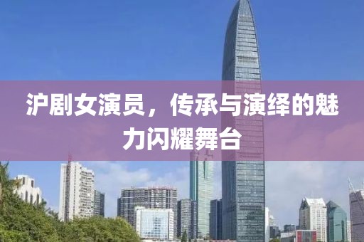 沪剧女演员，传承与演绎的魅力闪耀舞台
