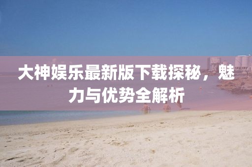 大神娱乐最新版下载探秘，魅力与优势全解析