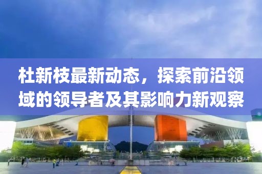 杜新枝最新动态，探索前沿领域的领导者及其影响力新观察