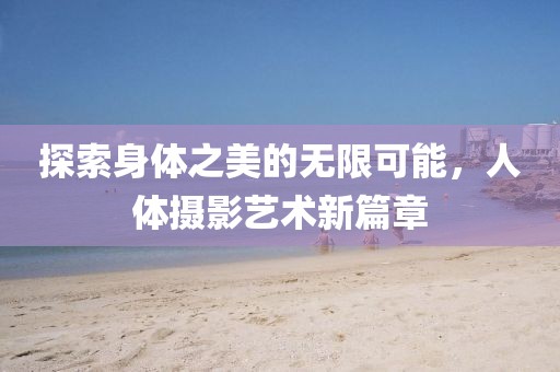 探索身体之美的无限可能，人体摄影艺术新篇章