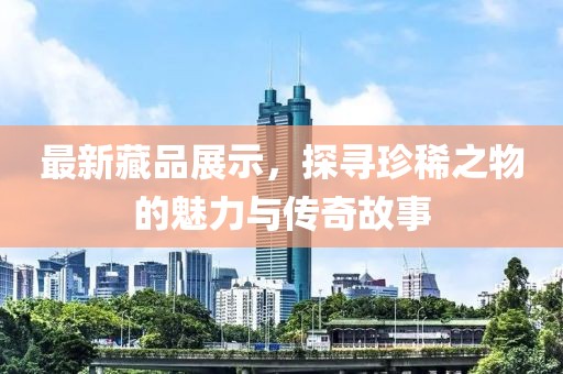 最新藏品展示，探寻珍稀之物的魅力与传奇故事