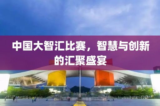 中国大智汇比赛，智慧与创新的汇聚盛宴