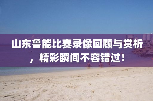 山东鲁能比赛录像回顾与赏析，精彩瞬间不容错过！