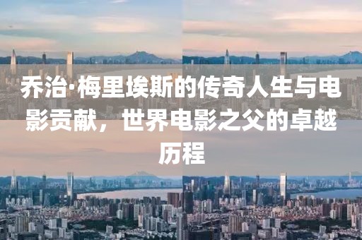 乔治·梅里埃斯的传奇人生与电影贡献，世界电影之父的卓越历程