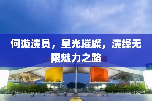 何璇演员，星光璀璨，演绎无限魅力之路