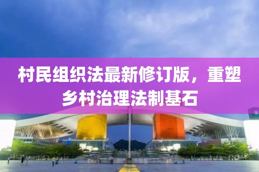 村民组织法最新修订版，重塑乡村治理法制基石