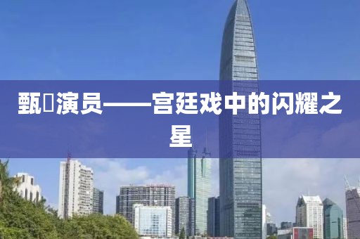 甄嬛演员——宫廷戏中的闪耀之星