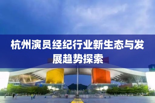 杭州演员经纪行业新生态与发展趋势探索
