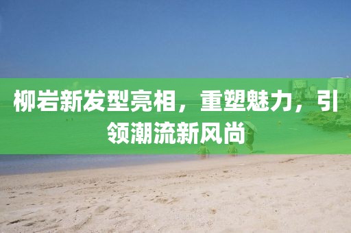 柳岩新发型亮相，重塑魅力，引领潮流新风尚