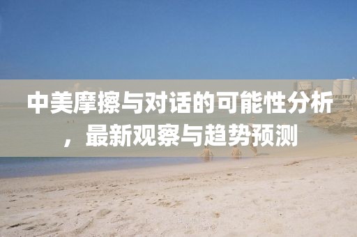 中美摩擦与对话的可能性分析，最新观察与趋势预测