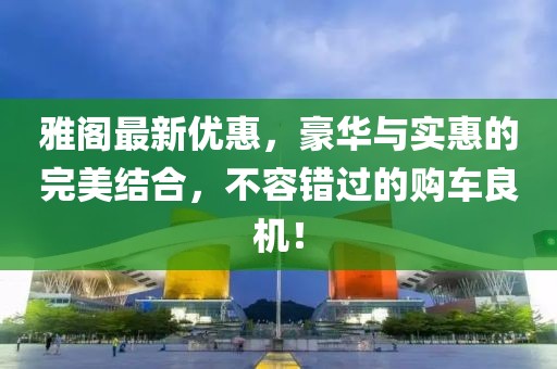 雅阁最新优惠，豪华与实惠的完美结合，不容错过的购车良机！