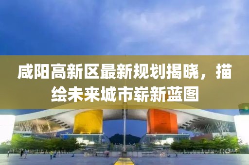 咸阳高新区最新规划揭晓，描绘未来城市崭新蓝图