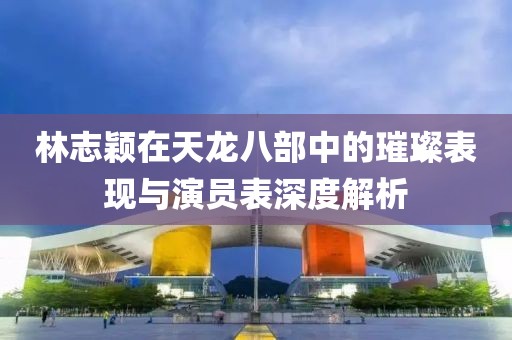 林志颖在天龙八部中的璀璨表现与演员表深度解析