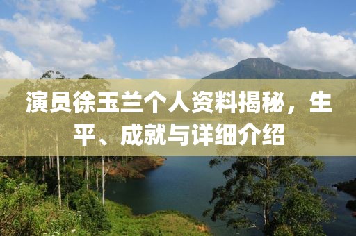 演员徐玉兰个人资料揭秘，生平、成就与详细介绍