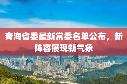 青海省委最新常委名单公布，新阵容展现新气象