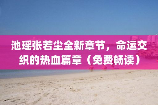 池瑶张若尘全新章节，命运交织的热血篇章（免费畅读）