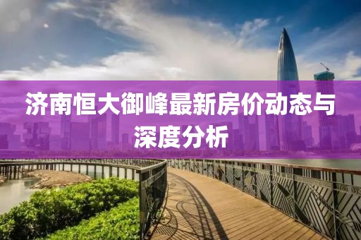 济南恒大御峰最新房价动态与深度分析