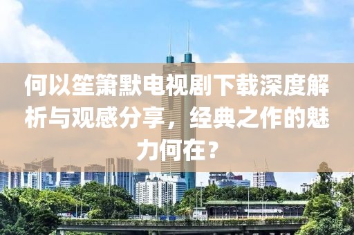 何以笙箫默电视剧下载深度解析与观感分享，经典之作的魅力何在？