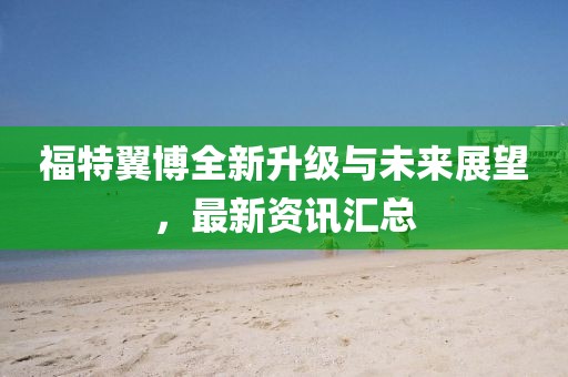 福特翼博全新升级与未来展望，最新资讯汇总