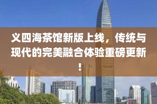 义四海茶馆新版上线，传统与现代的完美融合体验重磅更新！