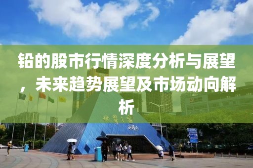 铅的股市行情深度分析与展望，未来趋势展望及市场动向解析