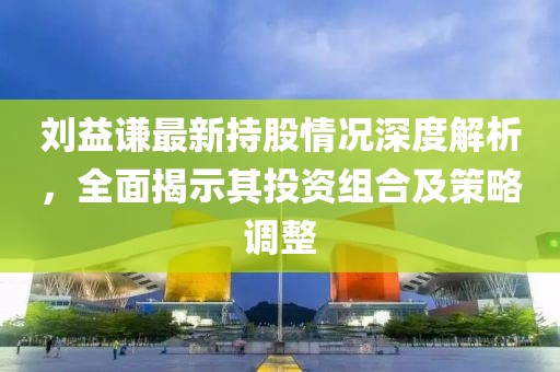 刘益谦最新持股情况深度解析，全面揭示其投资组合及策略调整