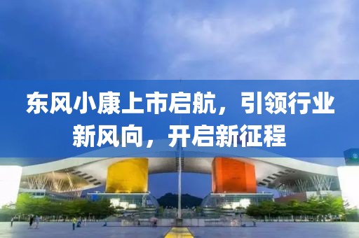 东风小康上市启航，引领行业新风向，开启新征程