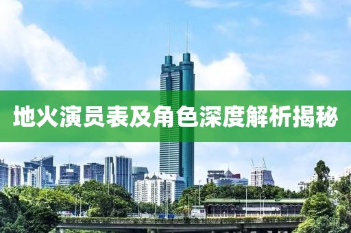 地火演员表及角色深度解析揭秘