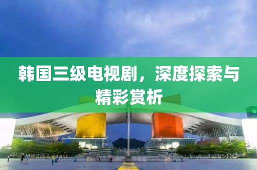 韩国三级电视剧，深度探索与精彩赏析