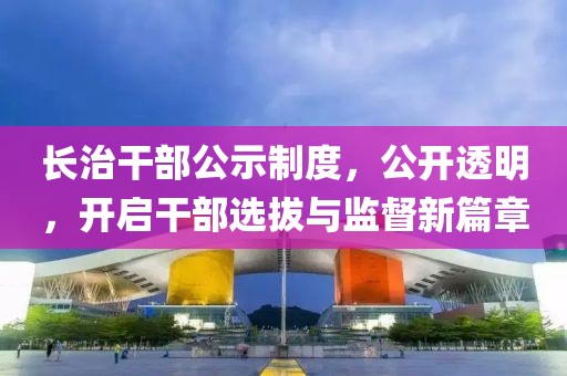 长治干部公示制度，公开透明，开启干部选拔与监督新篇章