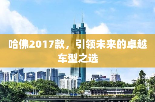 哈佛2017款，引领未来的卓越车型之选