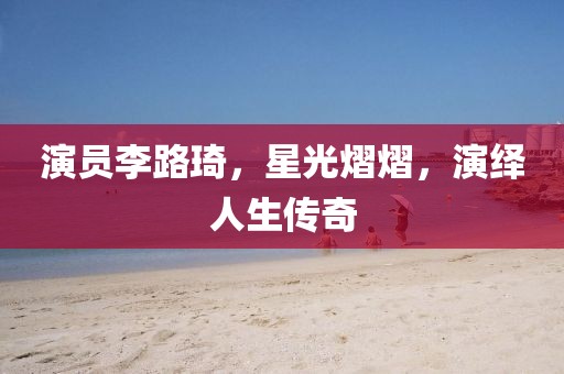 演员李路琦，星光熠熠，演绎人生传奇