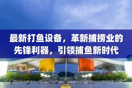 最新打鱼设备，革新捕捞业的先锋利器，引领捕鱼新时代
