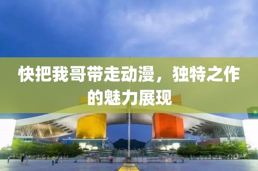 快把我哥带走动漫，独特之作的魅力展现