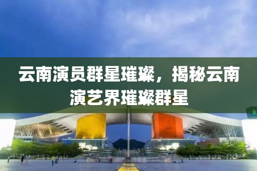 云南演员群星璀璨，揭秘云南演艺界璀璨群星