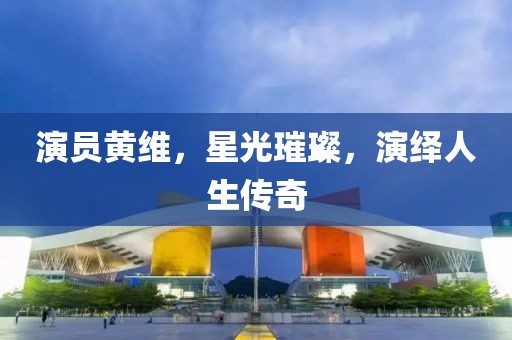 演员黄维，星光璀璨，演绎人生传奇