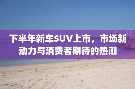 下半年新车SUV上市，市场新动力与消费者期待的热潮