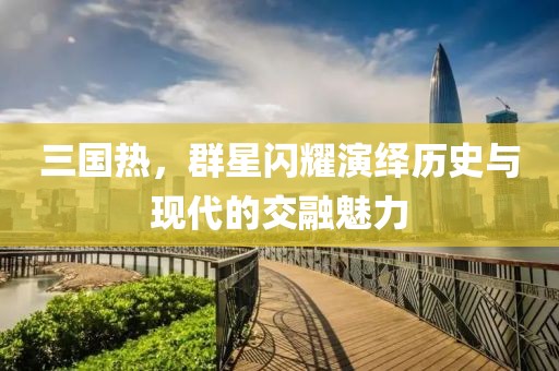三国热，群星闪耀演绎历史与现代的交融魅力