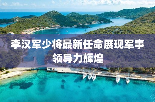 李汉军少将最新任命展现军事领导力辉煌
