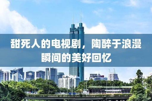 甜死人的电视剧，陶醉于浪漫瞬间的美好回忆