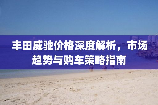 丰田威驰价格深度解析，市场趋势与购车策略指南