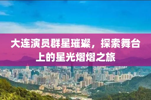 大连演员群星璀璨，探索舞台上的星光熠熠之旅