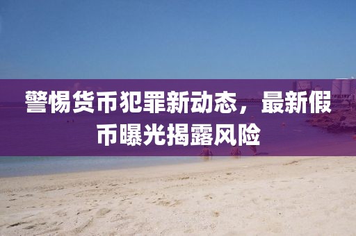 警惕货币犯罪新动态，最新假币曝光揭露风险